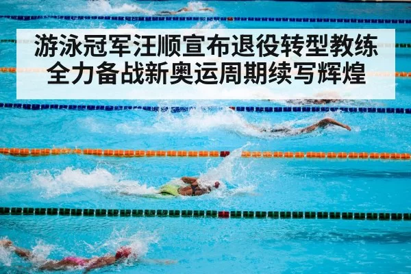 游泳冠军汪顺宣布退役转型教练全力备战新奥运周期续写辉煌