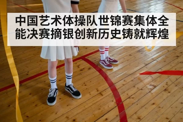 中国艺术体操队世锦赛集体全能决赛摘银创新历史铸就辉煌