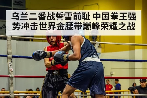 乌兰二番战誓雪前耻 中国拳王强势冲击世界金腰带巅峰荣耀之战