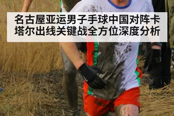 名古屋亚运男子手球中国对阵卡塔尔出线关键战全方位深度分析