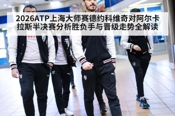 2026ATP上海大师赛德约科维奇对阿尔卡拉斯半决赛分析胜负手与晋级走势全解读